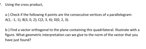 7. Using the cross product,
a-) Check if the following 4 points are the consecutive vertices of a parallelogram:
A(1, -1, 1); B(3, 0, 2); C(2, 3, 4); D(0, 2, 3).
b-) Find a vector orthogonal to the plane containing this quadrilateral. Illustrate with a
figure. What geometric interpretation can we give to the norm of the vector that you
have just found?
