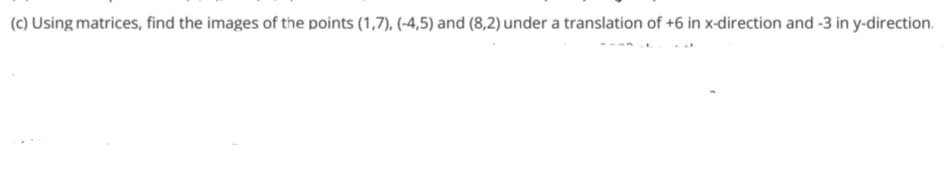 (c) Using matrices, find the images of the points (1,7), (-4,5) and (8,2) under a translation of +6 in x-direction and -3 in y-direction.
