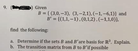 9.
Given
B = { (3,0,-3), (3,-2,1), (-1, -6,1)} and
B' = {(1,1,–1),(0,1,2),(-1,1,0)},
find the following:
a. Determine if the sets B and B'are basis for R. Explain.
b. The transition matrix from B to B'if possible
