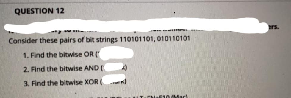 QUESTION 12
ers.
Consider these pairs of bit strings 110101101, 010110101
1. Find the bitwise OR (
2. Find the bitwise AND (
3. Find the bitwise XOR (
TAENAEI0 (Mac)
