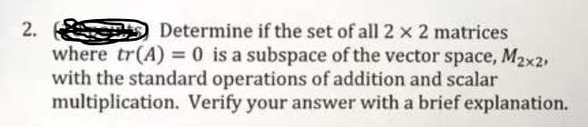 Determine if the set of all 2 x 2 matrices
where tr(A) = 0 is a subspace of the vector space, M2x2,
with the standard operations of addition and scalar
multiplication. Verify your answer with a brief explanation.
2.
