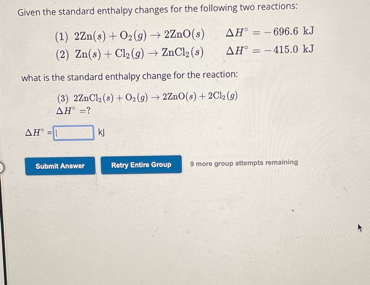 Given the standard enthalpy changes for the following two reactions:
(1) 2Zn(s) + O2(g) → 2ZnO(s)
AH°
- 696.6 kJ
(2) Zn(s) + Cl2(g) → ZnCl2 (s)
AH° 415.0 kJ
what is the standard enthalpy change for the reaction:
(3) 2ZnCl2 (s) + O2(g) → 2ZnO(s) + 2Cl2 (9)
AH°=?
AH° =
kj
Submit Answer
Retry Entire Group
9 more group attempts remaining