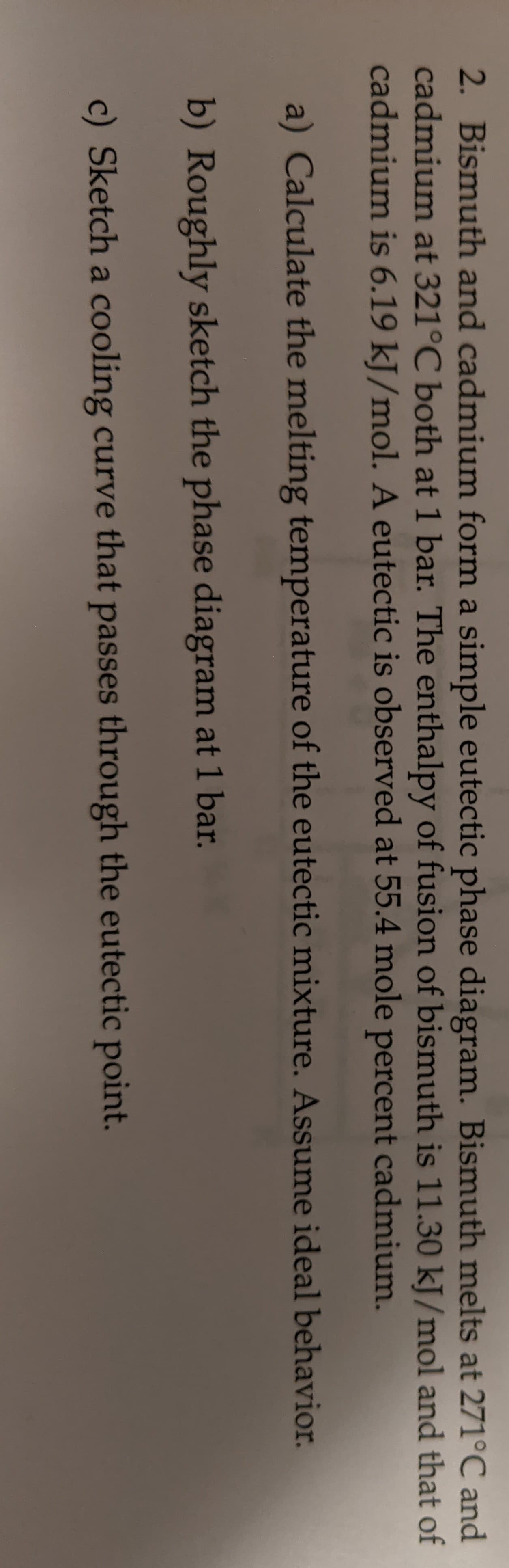 2. Bismuth and cadmium form a simple eutectic phase diagram. Bismuth melts at 271°C and
cadmium at 321°C both at 1 bar. The enthalpy of fusion of bismuth is 11.30 kJ/mol and that of
cadmium is 6.19 kJ/mol. A eutectic is observed at 55.4 mole percent cadmium.
a) Calculate the melting temperature of the eutectic mixture. Assume ideal behavior.
b) Roughly sketch the phase diagram at 1 bar.
c) Sketch a cooling curve that passes through the eutectic point.
