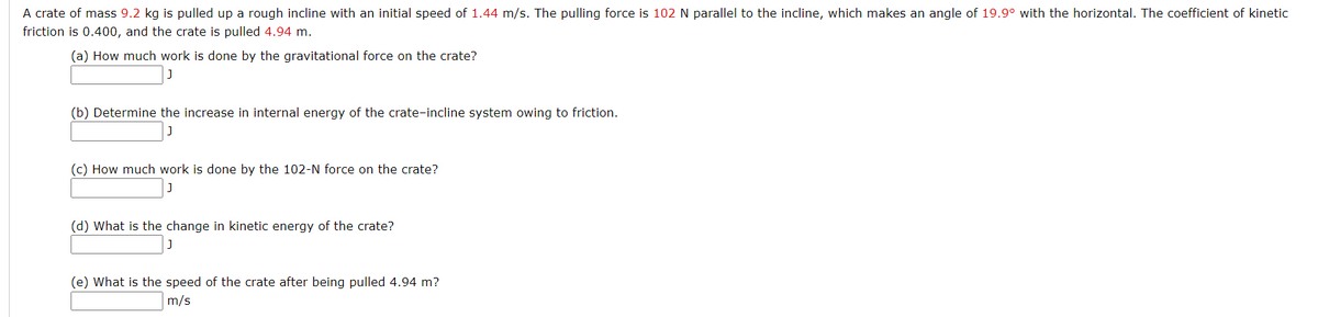 A crate of mass 9.2 kg is pulled up a rough incline with an initial speed of 1.44 m/s. The pulling force is 102 N parallel to the incline, which makes an angle of 19.9° with the horizontal. The coefficient of kinetic
friction is 0.400, and the crate is pulled 4.94 m.
(a) How much work is done by the gravitational force on the crate?
(b) Determine the increase in internal energy of the crate-incline system owing to friction.
(c) How much work is done by the 102-N force on the crate?
(d) What is the change in kinetic energy of the crate?
(e) What is the speed of the crate after being pulled 4.94 m?
m/s
