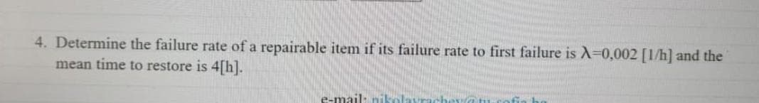 4. Determine the failure rate of a repairable item if its failure rate to first failure is A=0,002 [1/h] and the
mean time to restore is 4[h].
e-mail: nikolayra
era tu-co