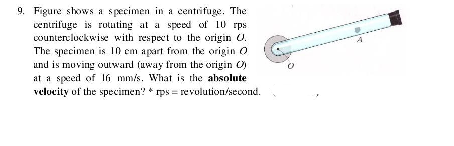 9. Figure shows a specimen in a centrifuge. The
centrifuge is rotating at a speed of 10 rps
counterclockwise with respect to the origin O.
The specimen is 10 cm apart from the origin O
and is moving outward (away from the origin O)
at a speed of 16 mm/s. What is the absolute
velocity of the specimen? *rps = revolution/second.
X
A