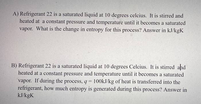 A) Refrigerant 22 is a saturated liquid at 10 degrees celcius. It is stirred and
heated at a constant pressure and temperature until it becomes a saturated
vapor. What is the change in entropy for this process? Answer in kJ/kgK
B) Refrigerant 22 is a saturated liquid at 10 degrees Celcius. It is stirred and
heated at a constant pressure and temperature until it becomes a saturated
vapor. If during the process, q= 100kJ/kg of heat is transferred into the
refrigerant, how much entropy is generated during this process? Answer in
kJ/kgK