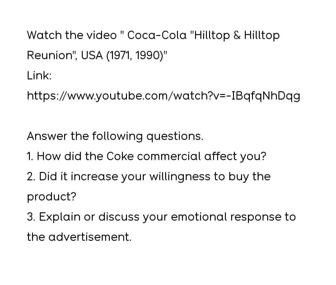 Watch the video " Coca-Cola "Hilltop & Hilltop
Reunion", USA (1971, 1990)"
Link:
https://www.youtube.com/watch?v=-IBqfqNhDqg
Answer the following questions.
1. How did the Coke commercial affect you?
2. Did it increase your willingness to buy the
product?
3. Explain or discuss your emotional response to
the advertisement.
