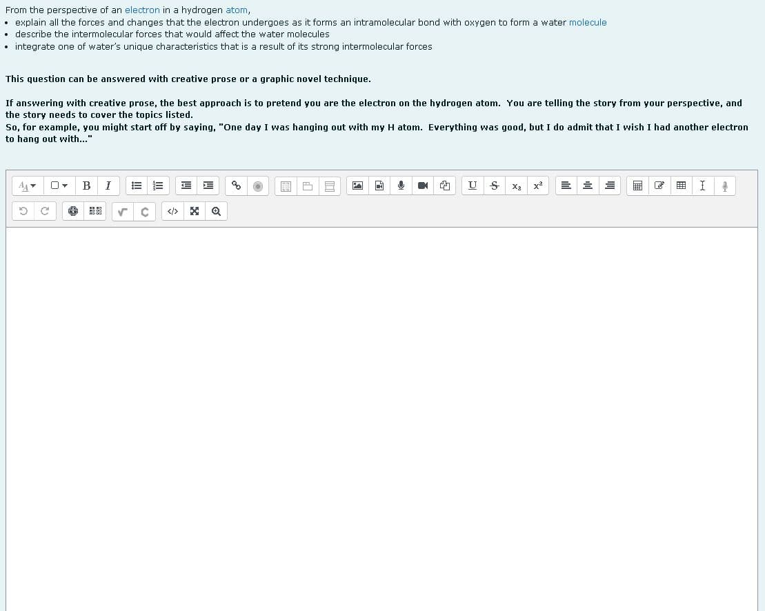 From the perspective of an electron in a hydrogen atom,
explain all the forces and changes that the electron undergoes as it forms an intramolecular bond with oxygen to form a water molecule
describe the intermolecular forces that would affect the water molecules
• integrate one of water's unique characteristics that is result of its strong intermolecular forces
This question can be answered with creative prose or a graphic novel technique.
If answering with creative prose, the best approach is to pretend you are the electron on the hydrogen atom. You are telling the story from your perspective, and
the story needs to cover the topics listed.
So, for example, you might start off by saying, "One day I was hanging out with my H atom. Everything was good, but I do admit that I wish I had another electron
to hang out with..."
A
B
J
E E E E
8
11
F
F A A
U
S
X₂ x²
=
1
4
D
✓
C </> X Q