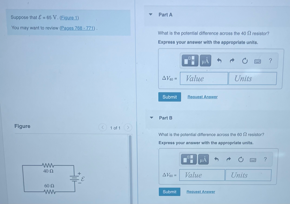 Suppose that E= 65 V. (Figure 1)
You may want to review (Pages 768 - 771).
Figure
ww
4002
60 Ω
www
1 of 1
Part A
What is the potential difference across the 40 S resistor?
Express your answer with the appropriate units.
AV40 =
Submit
Part B
AV60 =
HA
Submit
Value
Request Answer
What is the potential difference across the 60 resistor?
Express your answer with the appropriate units.
HÅ
Value
Units
Request Answer
QUA
Units
FELLD
?