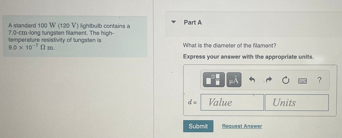 A standard 100 W (120 V) lightbulb contains a
7.0-cm-long tungsten filament. The high-
temperature resistivity of tungsten is
9.0 × 10-7 Ω m.
Part A
What is the diameter of the filament?
Express your answer with the appropriate units.
d =
Submit
μÅ
Value
Request Answer
Units
******
****
?