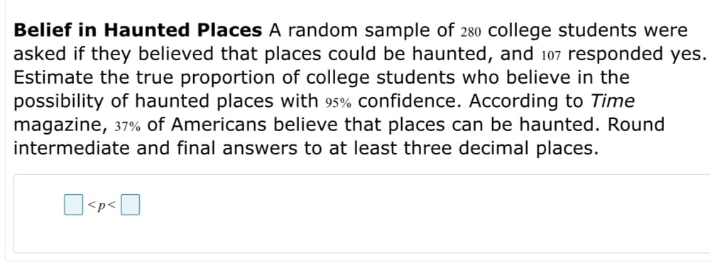 Belief in Haunted Places A random sample of 280 college students were
asked if they believed that places could be haunted, and 107 responded yes.
Estimate the true proportion of college students who believe in the
possibility of haunted places with 95% confidence. According to Time
magazine, 37% of Americans believe that places can be haunted. Round
intermediate and final answers to at least three decimal places.
<p<