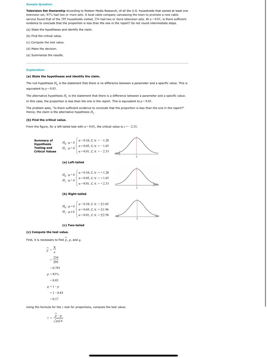 Sample Question
Television Set Ownership According to Nielsen Media Research, of all the U.S. households that owned at least one
television set, 83% had two or more sets. A local cable company canvassing the town to promote a new cable
service found that of the 295 households visited, 234 had two or more television sets. At a = 0.01, is there sufficient
evidence to conclude that the proportion is less than the one in the report? Do not round intermediate steps.
(a) State the hypotheses and identify the claim.
(b) Find the critical value.
(c) Compute the test value.
(d) Make the decision.
(e) Summarize the results.
Explanation
(a) State the hypotheses and identify the claim.
The null hypothesis H, is the statement that there is no difference between a parameter and a specific value. This is
equivalent to p= 0.83.
The alternative hypothesis H is the statement that there is a difference between a parameter and a specific value.
In this case, the proportion is less than the one in the report. This is equivalent to p< 0.83.
The problem asks, "Is there sufficient evidence to conclude that the proportion is less than the one in the report?"
Hence, the claim is the alternative hypothesis H.
(b) Find the critical value.
From the figure, for a left-tailed test with a=0.01, the critical value is z=-2.33.
Summary of
Hypothesis
Testing and
Critical Values
a-0.10, C.V. -1.28
a = 0.05, C.V.=-1.65
H, : u<k
a=0.01, C.V.=-2.33
(a) Left-tailed
a = 0.10, C.V.= +1.28
a=0.05, C.V.-+1.65
H :u>k
a= 0.01, C.V.= +2.33
(b) Right-tailed
a = 0.10, C.V.=±1.65
a-0.05, C.V.-f1.96
H, :u#k
a=0.01, C.V.=+2.58
(c) Two-tailed
(c) Compute the test value.
First, it is necessary to find p, p, and q.
234
295
= 0.793
p - 83%
= 0.83
q =1-p
= 1-0.83
= 0.17
Using the formula for the z test for proportions, compute the test value:
Vpg'n
