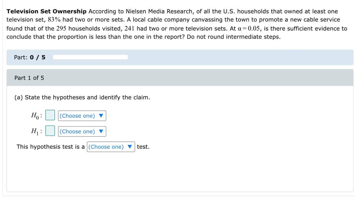 Television Set Ownership According to Nielsen Media Research, of all the U.S. households that owned at least one
television set, 83% had two or more sets. A local cable company canvassing the town to promote a new cable service
found that of the 295 households visited, 241 had two or more television sets. At a= 0.05, is there sufficient evidence to
conclude that the proportion is less than the one in the report? Do not round intermediate steps.
Part: 0 / 5
Part 1 of 5
(a) State the hypotheses and identify the claim.
Ho :
(Choose one) ▼
H :
(Choose one) ▼
This hypothesis test is a (Choose one) ▼ test.
