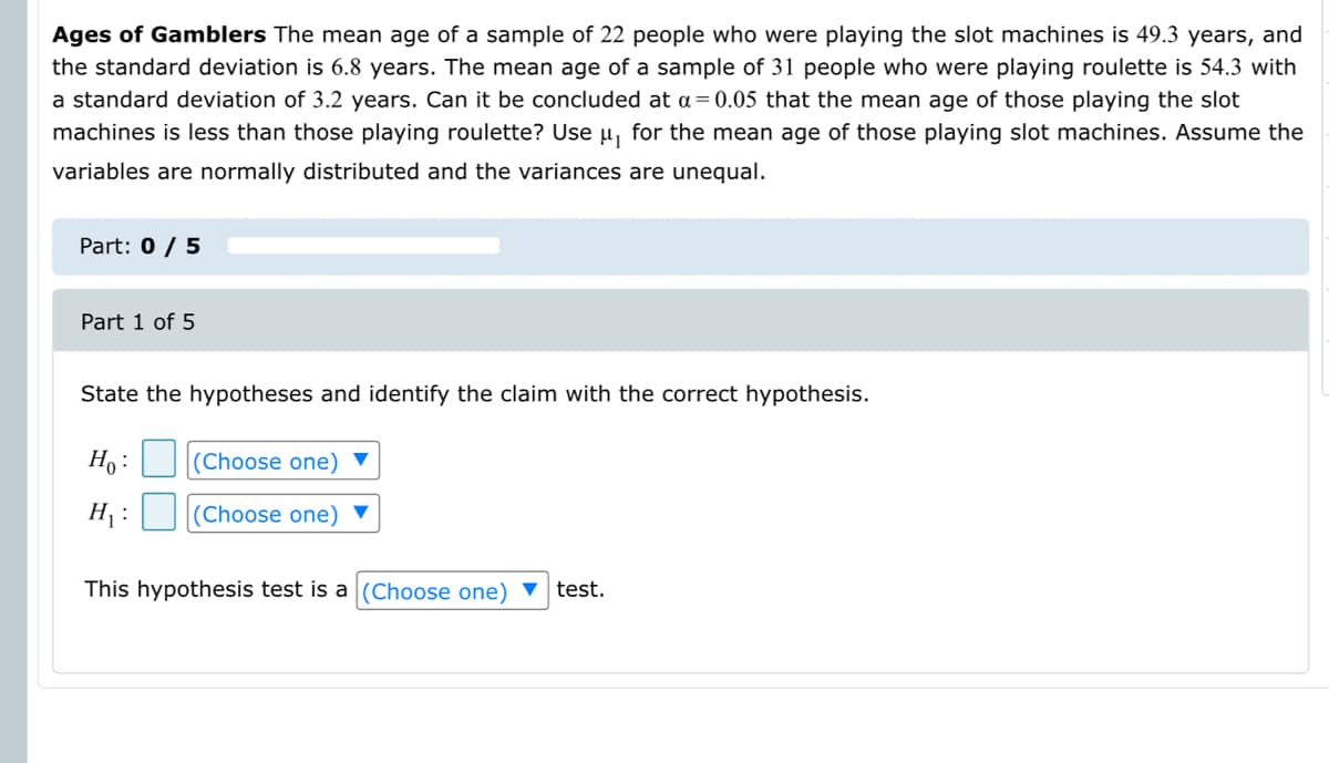 Ages of Gamblers The mean age of a sample of 22 people who were playing the slot machines is 49.3 years, and
the standard deviation is 6.8 years. The mean age of a sample of 31 people who were playing roulette is 54.3 with
a standard deviation of 3.2 years. Can it be concluded at a= 0.05 that the mean age of those playing the slot
machines is less than those playing roulette? Use u, for the mean age of those playing slot machines. Assume the
variables are normally distributed and the variances are unequal.
Part: 0 / 5
Part 1 of 5
State the hypotheses and identify the claim with the correct hypothesis.
Ho :
(Choose one)
H :
(Choose one) ▼
This hypothesis test is a (Choose one) ▼
test.
