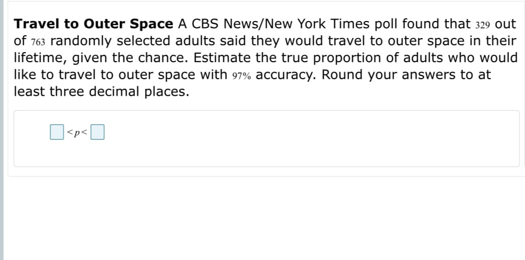 Travel to Outer Space A CBS News/New York Times poll found that 329 out
of 763 randomly selected adults said they would travel to outer space in their
lifetime, given the chance. Estimate the true proportion of adults who would
like to travel to outer space with 97% accuracy. Round your answers to at
least three decimal places.
<p<