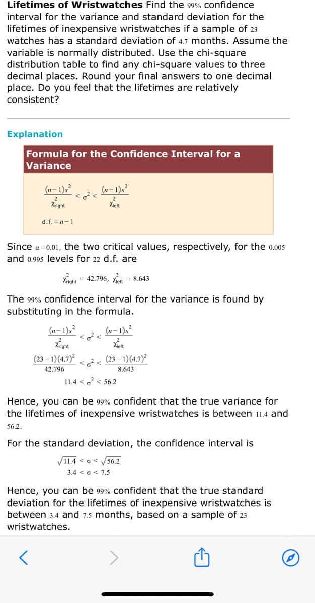 Lifetimes of Wristwatches Find the 99% confidence
interval for the variance and standard deviation for the
lifetimes of inexpensive wristwatches if a sample of 23
watches has a standard deviation of 4.7 months. Assume the
variable is normally distributed. Use the chi-square
distribution table to find any chi-square values to three
decimal places. Round your final answers to one decimal
place. Do you feel that the lifetimes are relatively
consistent?
Explanation
Formula for the Confidence Interval for a
Variance
(n – 1)s²
(n – 1)s²
Xieft
d.f. =n-1
Since a= 0.01, the two critical values, respectively, for the 0.005
and 0.995 levels for 22 d.f. are
Xnht = 42.796, n = 8.643
Xright
The 99% confidence interval for the variance is found by
substituting in the formula.
(n – 1)s²
(n- 1)s²
<o? <
Xieft
(23 – 1)(4.7)²
< g? <
(23 – 1)(4.7)²
42.796
8.643
11.4 < o? < 56.2
Hence, you can be 99% confident that the true variance for
the lifetimes of inexpensive wristwatches is between 11.4 and
56.2.
For the standard deviation, the confidence interval is
V11.4 < o < 56.2
3.4 < o< 7.5
Hence, you can be 99% confident that the true standard
deviation for the lifetimes of inexpensive wristwatches is
between 3.4 and 7.5 months, based on a sample of 23
wristwatches.
