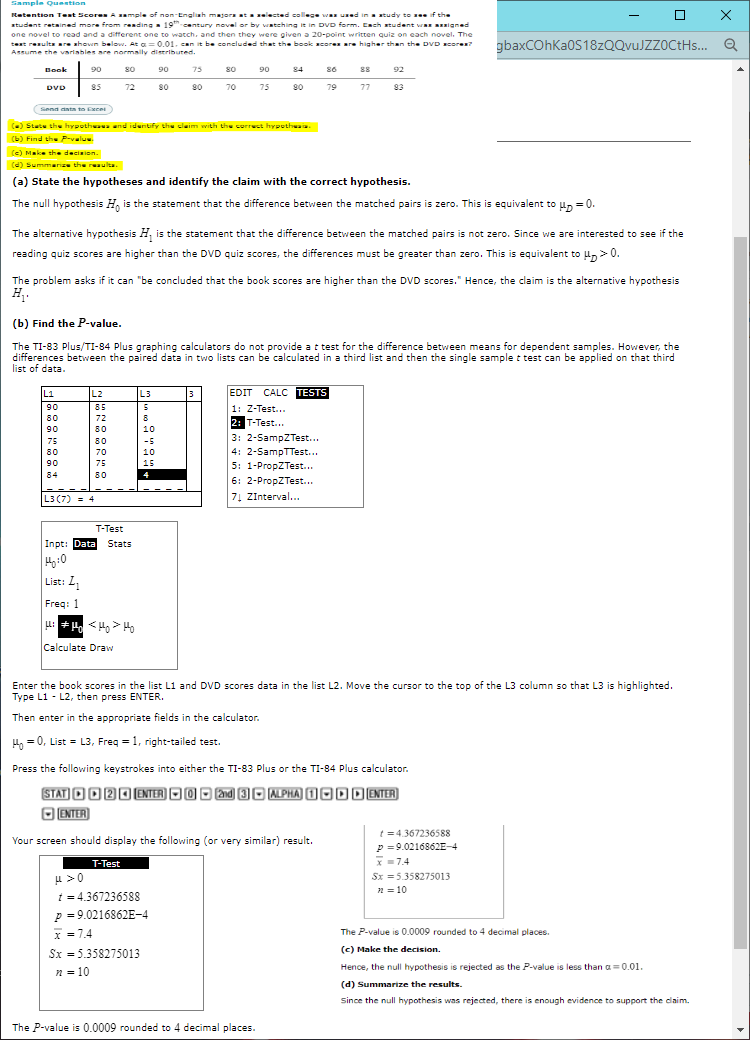 Sample Question
Retention Teat ScoresAample of non-Engliah majora ata elected college wa ued ina atudy to see if the
student retained more from reading - 19th century novel or by watching it in DVD form. Each student wa Bigned
one novel to read and a different one to watch, and then they were given a 20-point written quiz on each novel. The
test results are ahoven below. At a= 0.01. can it be concluded that the book acores are higher than the DVD sores?
Assume rhe variahle are normanily dieertbuted.
gbaxCOhKa0S18zQQvuJZZ0CtHs.. Q
Book
84 s6
88 92
90
80
90
75
80
90
DVD
85
72
80
80
70
75
90
79
77
93
(Senn nta to Exce
(-) Statu the hypothuaua nd iduntify th claim with the correct hypothwaa.
(b) Find th P-value.
(e) Make the decinion.
(d) Summarize the reaulta.
(a) State the hypotheses and identify the claim with the correct hypothesis.
The null hypothesis H, is the statement that the difference between the matched pairs is zero. This is equivalent to un = 0.
The alternative hypothesis H, is the statement that the difference between the matched pairs is not zero. Since we are interested to see if the
reading quiz scores are higher than the DVD quiz scores, the differences must be greater than zero. This is equivalent to un>0.
The problem asks if it can "be concluded that the book scores are higher than the DVD scores." Hence, the claim is the alternative hypothesis
(b) Find the P-value.
The TI-83 Plus/TI-84 Plus graphing calculators do not provide a t test for the difference between means for dependent samples. However, the
differences between the paired data in two lists can be calculated in a third list and then the single sample t test can be applied on that third
list of data.
L1
L2
L3
EDIT CALC TESTS
90
85
1: Z-Test...
2: T-Test..
80
72
90
80
10
3: 2-SampZTest...
4: 2-SampTTest...
5: 1-PropZTest...
6: 2-PropZTest...
7Į ZInterval...
75
80
-5
80
70
10
90
75
84
80
L3 (7)- 4
T-Test
Inpt: Data
Stats
List: L,
Freq: 1
u: + H < H, > Ho
Calculate Draw
Enter the book scores in the list L1 and DVD scores data in the list L2. Move the cursor to the top of the L3 column so that L3 is highlighted.
Type L1 - L2, then press ENTER.
Then enter in the appropriate fields in the calculator.
4, = 0, List = L3, Freq = 1, right-tailed test.
Press the following keystrokes into either the TI-83 Plus or the TI-84 Plus calculator.
STAT OO20ENTER) OO O 2and 3O MAPHA 100D ENTER
O ENTER)
t = 4.367236588
p =9.0216862E-4
x =7.4
Your screen should display the following (or very similar) result.
T-Test
u >0
t = 4.367236588
Sx =5.358275013
2 = 10
p = 9.0216862E-4
x = 7.4
The P-value is 0.0009 rounded to 4 decimal places.
Sx = 5.358275013
(c) Make the decision.
Hence, the null hypothesis is rejected as the P-value is less than a= 0.01.
n = 10
(d) Summarize the results.
Since the null hypothesis was rejected, there is enough evidence to support the claim.
The P-value is 0.0009 rounded to 4 decimal places.
