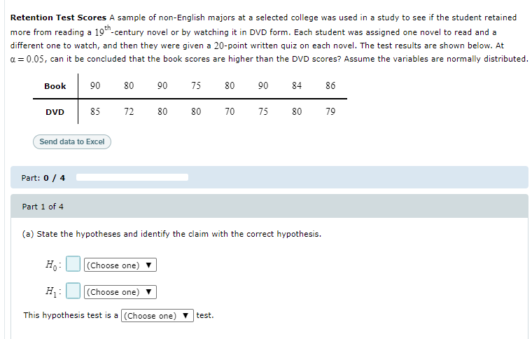 Retention Test Scores A sample of non-English majors at a selected college was used in a study to see if the student retained
more from reading a 19"-century novel or by watching it in DVD form. Each student was assigned one novel to read and a
different one to watch, and then they were given a 20-point written quiz on each novel. The test results are shown below. At
a = 0.05, can it be concluded that the book scores are higher than the DVD scores? Assume the variables are normally distributed.
Вook
90
80
90
75
80
90
84
86
DVD
85
72
80
80
70
75
80
79
Send data to Excel
Part: 0 / 4
Part 1 of 4
(a) State the hypotheses and identify the claim with the correct hypothesis.
H.:
|(Choose one)
H:
(Choose one)
This hypothesis test is a (Choose one) V
test.
