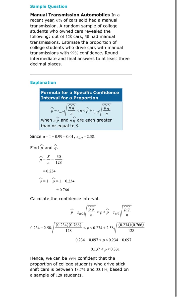 Sample Question
Manual Transmission Automobiles In a
recent year, 6% of cars sold had a manual
transmission. A random sample of college
students who owned cars revealed the
following: out of 128 cars, 30 had manual
transmissions. Estimate the proportion of
college students who drive cars with manual
transmissions with 99% confidence. Round
intermediate and final answers to at least three
decimal places.
Explanation
Formula for a Specific Confidence
Interval for a Proportion
2012 √2²
pq
pq
<p<p+za/2\
n
n
when np and nq are each greater
than or equal to 5.
Since a 1-0.99-0.01, Za/2=2.58.
Find and .
X 30
n
= 0.234
q=1-p=1-0.234
= 0.766
Calculate the confidence interval.
M
pq
pq
-²a/2
n
n
(0.234) (0.766)
(0.234) (0.766)
0.234-2.58
<p<0.234+2.58
128
128
0.234-0.097<p<0.234+0.097
0.137<p<0.331
Hence, we can be 99% confident that the
proportion of college students who drive stick
shift cars is between 13.7% and 33.1%, based on
a sample of 128 students.
128
<p<p+za/2\