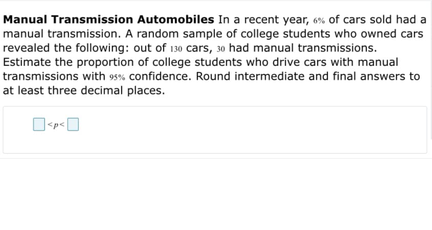 Manual Transmission Automobiles In a recent year, 6% of cars sold had a
manual transmission. A random sample of college students who owned cars
revealed the following: out of 130 cars, 30 had manual transmissions.
Estimate the proportion of college students who drive cars with manual
transmissions with 95% confidence. Round intermediate and final answers to
at least three decimal places.
<p<