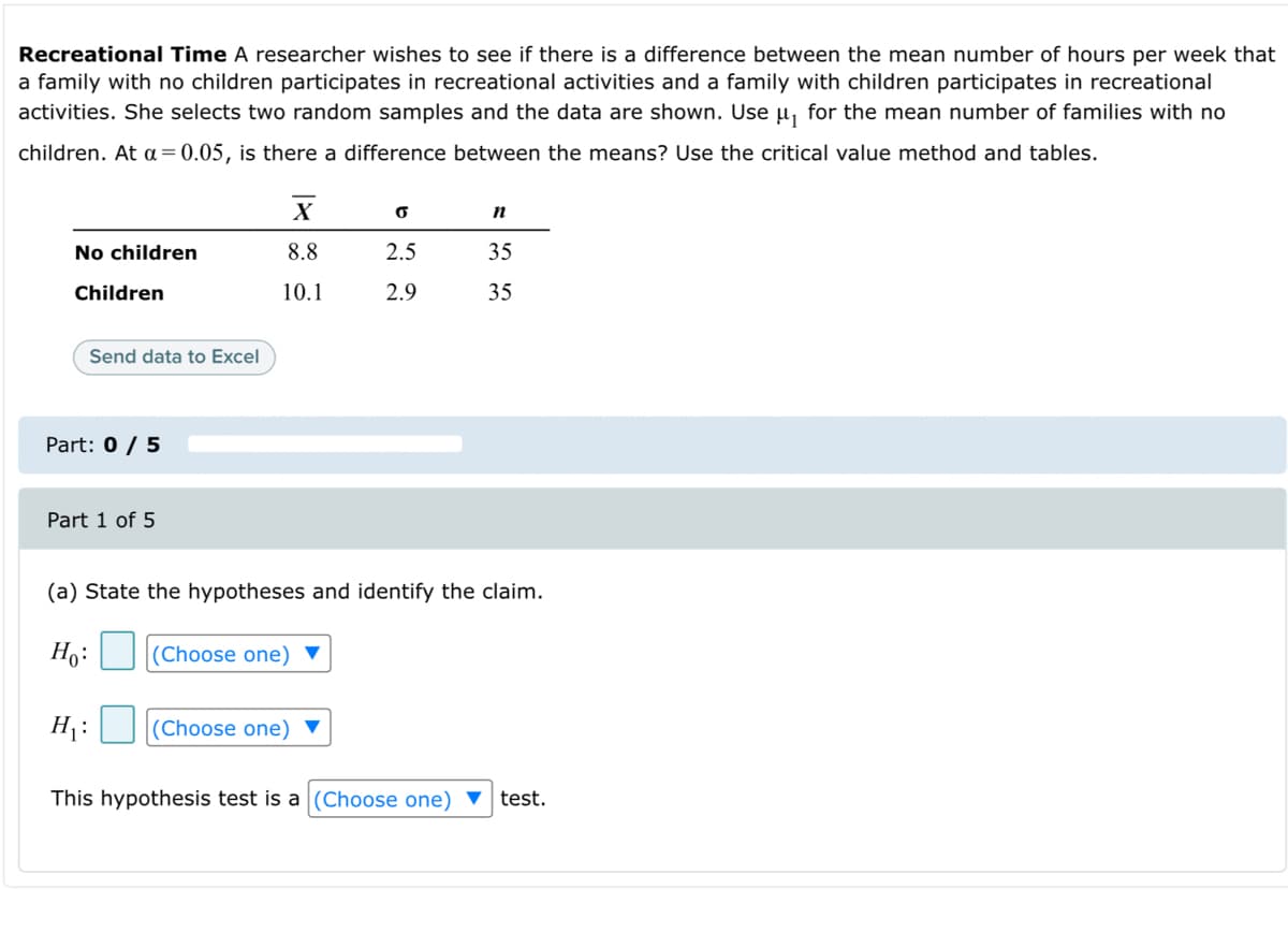 Recreational Time A researcher wishes to see if there is a difference between the mean number of hours per week that
a family with no children participates in recreational activities and a family with children participates in recreational
activities. She selects two random samples and the data are shown. Use u, for the mean number of families with no
children. At a = 0.05, is there a difference between the means? Use the critical value method and tables.
No children
8.8
2.5
35
Children
10.1
2.9
35
Send data to Excel
Part: 0 / 5
Part 1 of 5
(a) State the hypotheses and identify the claim.
Ho:
(Choose one) ▼
H:
|(Choose one) ▼
This hypothesis test is a (Choose one) v test.
