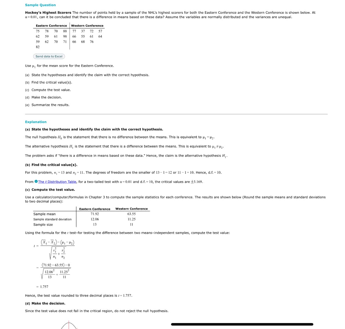 Sample Question
Hockey's Highest Scorers The number of points held by a sample of the NHL's highest scorers for both the Eastern Conference and the Western Conference is shown below. At
a = 0.01, can it be concluded that there is a difference in means based on these data? Assume the variables are normally distributed and the variances are unequal.
Eastern Conference Western Conference
77 37 72 57
75 78 70
88
62 59 61 98
66
55
61
64
59
62
70 71
66
68
76
82
Send data to Excel
Use u, for the mean score for the Eastern Conference.
(a) State the hypotheses and identify the claim with the correct hypothesis.
(b) Find the critical value(s).
(c) Compute the test value.
(d) Make the decision.
(e) Summarize the results.
Explanation
(a) State the hypotheses and identify the claim with the correct hypothesis.
The null hypothesis IH, is the statement that there is no difference between the means. This is equivalent to u, -H,.
The alternative hypothesis H is the statement that there is a difference between the means. This is equivalent to u, #µ,.
The problem asks if "there is a difference in means based on these data." Hence, the claim is the alternative hypothesis H,.
(b) Find the critical value(s).
For this problem, n, = 13 and n, = 11. The degrees of freedom are the smaller of 13 –1= 12 or 11-1= 10. Hence, d.f. = 10.
From OThe t Distribution Table, for a two-tailed test with a = 0.01 and d.f. = 10, the critical values are 13.169.
(c) Compute the test value.
Use a calculator/computer/formulas in Chapter 3 to compute the sample statistics for each conference. The results are shown below (Round the sample means and standard deviations
to two decimal places):
Eastern Conference Western Conference
Sample mean
71.92
63.55
Sample standard deviation
12.06
11.25
Sample size
13
11
Using the formula for the i test-for testing the difference between two means-independent samples, compute the test value:
(X, - X2)- (H, – 4-)
2.
-+-
(71.92 – 63.55)-0
12.06 11.25?
13
11
= 1.757
Hence, the test value rounded to three decimal places is t= 1.757.
(d) Make the decision.
Since the test value does not fall in the critical region, do not reject the null hypothesis.
