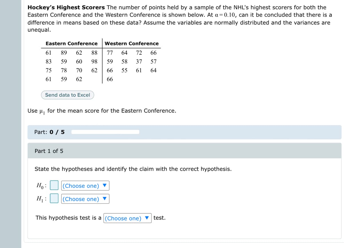 Hockey's Highest Scorers The number of points held by a sample of the NHL's highest scorers for both the
Eastern Conference and the Western Conference is shown below. At a=0.10, can it be concluded that there is a
difference in means based on these data? Assume the variables are normally distributed and the variances are
unequal.
Eastern Conference
Western Conference
61
89
62
88
77
64
72
66
83
59
60
98
59
58
37
57
75
78
70
62
66
55
61
64
61
59
62
66
Send data to Excel
Use u, for the mean score for the Eastern Conference.
Part: 0 / 5
Part 1 of 5
State the hypotheses and identify the claim with the correct hypothesis.
Ho :
|(Choose one) ▼
H :
(Choose one)
This hypothesis test is a(Choose one) ▼
test.
