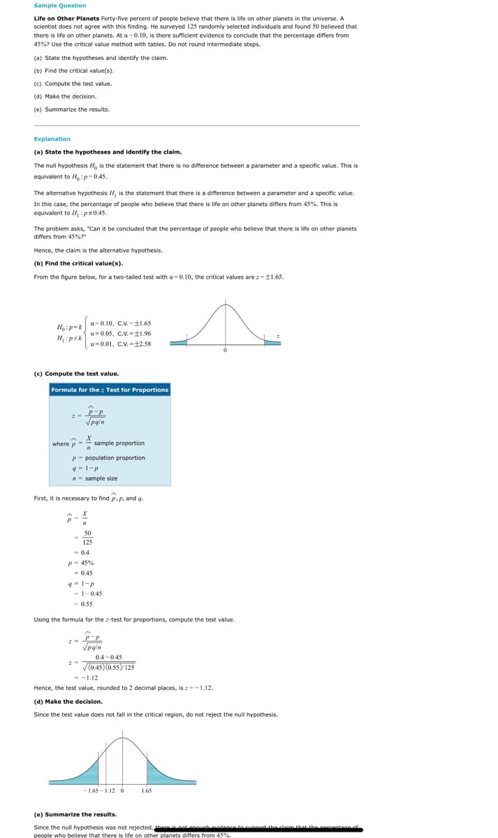 Sample Question
Life on Other Planets Forty-five percent of people believe that there is life on other planets in the universe. A
scientist does not agree with this finding. He surveyed 125 randomly selected individuals and found 50 believed that
there is life on other planets. At a-0.10, is there sufficient evidence to conclude that the percentage differs from
45%? Use the critical value method with tables. Do not round intermediate steps.
(a) State the hypotheses and identify the claim.
(b) Find the critical value(s).
(c) Compute the test value.
(d) Make the decision.
(e) Summarize the results.
Explanation
(a) State the hypotheses and identify the claim.
The null hypothesis H, is the statement that there is no difference between a parameter and a specific value. This is
equivalent to H:p-0.45.
The alternative hypothesis H, is the statement that there is a difference between a parameter and a specific value.
In this case, the percentage of people who believe that there is life on other planets differs from 45%. This is
equivalent to H, :p+0.45.
The problem asks, "Can it be concluded that the percentage of people who believe that there is life on other planets
differs from 45%?"
Hence, the claim is the alternative hypothesis.
(b) Find the critical value(s).
From the figure below, for a two-tailed test with a= 0.10, the critical values are z=t1.65.
a-0.10, C.V. -±1.65
Y=d:
a=0.05, C.V. =±1.96
a= 0.01, C.V. =±2.58
(c) Compute the test value.
Formula for the : Test for Proportions
Vpg'n
where p
sample proportion
p- population proportion
n = sample size
First, it is necessary to find p,p, and q.
50
125
-0.4
p- 45%
- 0.45
- 1-0.45
- 0.55
Using the formula for the z-test for proportions, compute the test value.
0.4 -0.45
V(0.45)(0.55)/125
--L.12
Hence, the test value, rounded to 2 decimal places, is :--1.12.
(d) Make the decision.
Since the test value does not fall in the critical region, do not reject the null hypothesis.
- 1.65 - 1.12 0
1.65
(e) Summarize the results.
Since the null hypothesis was not rejected, tharei not onouah auidence to cunnort the caim that the porcantane of
people who believe that there is life on other planets differs from 45%.
