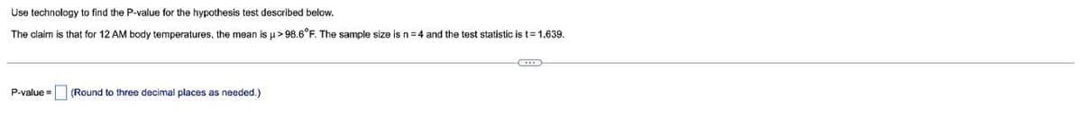 Use technology to find the P-value for the hypothesis test described below.
The claim is that for 12 AM body temperatures, the mean is u > 98.6°F. The sample size is n= 4 and the test statistic is t=1.639.
P-value =
(Round to three decimal places as needed.)
