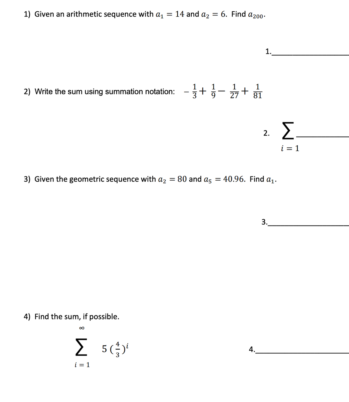 1) Given an arithmetic sequence with a1
14 and az = 6. Find a200-
%3D
1.
1
1
1
1
2) Write the sum using summation notation:
-
27
81
2.
i = 1
3) Given the geometric sequence with a2 = 80 and as
40.96. Find a1.
3.
4) Find the sum, if possible.
5 ()'
4.
i = 1
