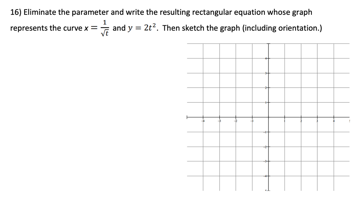 16) Eliminate the parameter and write the resulting rectangular equation whose graph
1
represents the curve x =
VE
and )
dy = 2t2. Then sketch the graph (including orientation.)
