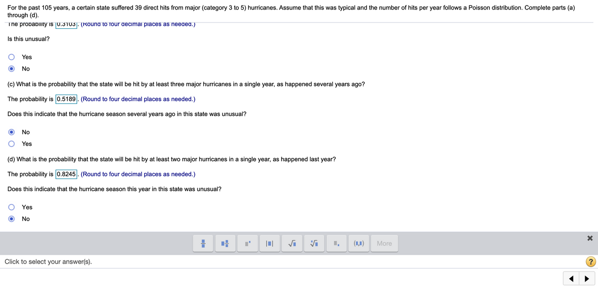 For the past 105 years, a certain state suffered 39 direct hits from major (category 3 to 5) hurricanes. Assume that this was typical and the number of hits per year follows a Poisson distribution. Complete parts (a)
through (d).
The probablity is 0.3103]. (Round to four decimal places as needed.)
Is this unusual?
Yes
No
(c) What is the probability that the state will be hit by at least three major hurricanes in a single year, as happened several years ago?
The probability is 0.5189. (Round to four decimal places as needed.)
Does this indicate that the hurricane season several years ago in this state was unusual?
No
Yes
(d) What is the probability that the state will be hit by at least two major hurricanes in a single year, as happened last year?
The probability is 0.8245. (Round to four decimal places as needed.)
Does this indicate that the hurricane season this year in this state was unusual?
Yes
No
(1,1)
More
Click to select your answer(s).
