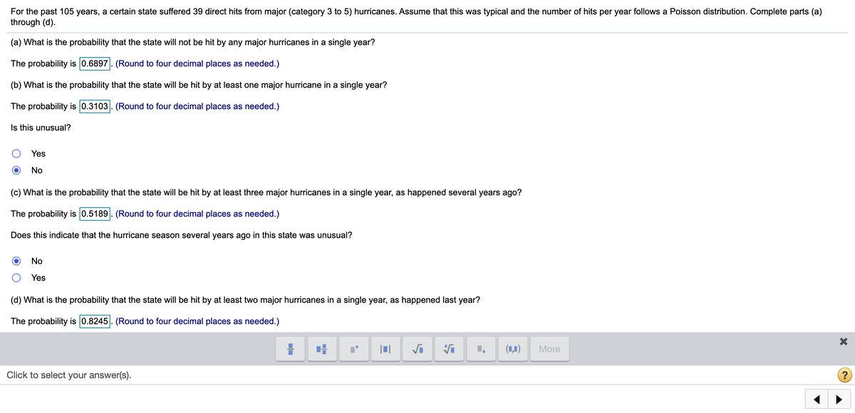 For the past 105 years, a certain state suffered 39 direct hits from major (category 3 to 5) hurricanes. Assume that this was typical and the number of hits per year follows a Poisson distribution. Complete parts (a)
through (d).
(a) What is the probability that the state will not be hit by any major hurricanes in a single year?
The probability is 0.6897. (Round to four decimal places as needed.)
(b) What is the probability that the state will be hit by at least one major hurricane in a single year?
The probability is 0.3103. (Round to four decimal places as needed.)
Is this unusual?
Yes
No
(c) What is the probability that the state will be hit by at least three major hurricanes in a single year, as happened several years ago?
The probability is 0.5189. (Round to four decimal places as needed.)
Does this indicate that the hurricane season several years ago in this state was unusual?
No
Yes
(d) What is the probability that the state will be hit by at least two major hurricanes in a single year, as happened last year?
The probability is 0.8245. (Round to four decimal places as needed.)
(1,1)
More
Click to select your answer(s).
?
