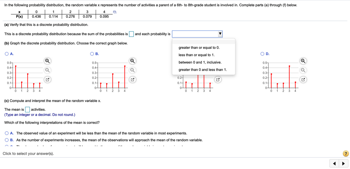 In the following probability distribution, the random variable x represents the number of activities a parent of a 6th- to 8th-grade student is involved in. Complete parts (a) through (f) below.
+
1
2
4
P(x)
0.436
0.114
0.276
0.079
0.095
(a) Verify that this is a discrete probability distribution.
This is a discrete probability distribution because the sum of the probabilities is
and each probability is
(b) Graph the discrete probability distribution. Choose the correct graph below.
greater than or equal to 0.
O A.
В.
less than or equal to 1.
O D.
0.5-
0.5-
between 0 and 1, inclusive.
0.5-
0.4-
0.4-
0.4-
Q
greater than 0 and less than 1.
0.3-
0.3-
0.3-
0.2-
0.2-
0.2-
0.2-
0.1-
0.1-
0.1-
0.1-
0-
0 1 2
0-
0-
1
2
3
1
2
3
4
3
1
3
4
(c) Compute and interpret the mean of the random variable x.
The mean is
activities.
(Type an integer or a decimal. Do not round.)
Which of the following interpretations of the mean is correct?
A. The observed value of an experiment will be less than the mean of the random variable in most experiments.
B. As the number of experiments increases, the mean of the observations will approach the mean of the random variable.
Click to select your answer(s).
2.
