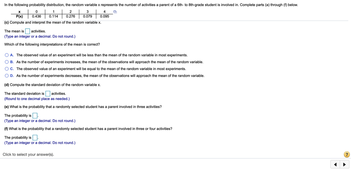 In the following probability distribution, the random variable x represents the number of activities a parent of a 6th- to 8th-grade student is involved in. Complete parts (a) through (f) below.
+
+
+
1
2
4
o276 | 007o
P(x)
0.436
0.114
0.276
0.095
(c) Compute and interpret the mean of the random variable x.
The mean is
activities.
(Type an integer or a decimal. Do not round.)
Which of the following interpretations of the mean is correct?
A. The observed value of an experiment will be less than the mean of the random variable in most experiments.
O B. As the number of experiments increases, the mean of the observations will approach the mean of the random variable.
C. The observed value of an experiment will be equal to the mean of the random variable in most experiments.
D. As the number of experiments decreases, the mean of the observations will approach the mean of the random variable.
(d) Compute the standard deviation of the random variable x.
The standard deviation is
activities.
(Round to one decimal place as needed.)
(e) What is the probability that a randomly selected student has a parent involved in three activities?
The probability is.
(Type an integer or a decimal. Do not round.)
(f) What is the probability that a randomly selected student has a parent involved in three or four activities?
The probability is
(Type an integer or a decimal. Do not round.)
Click to select your answer(s).
?
