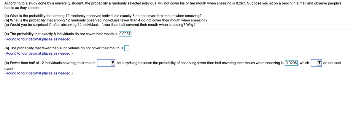 According to a study done by a university student, the probability a randomly selected individual will not cover his or her mouth when sneezing is 0.267. Suppose you sit on a bench in a mall and observe people's
habits as they sneeze.
(a) What is the probability that among 12 randomly observed individuals exactly 8 do not cover their mouth when sneezing?
(b) What is the probability that among 12 randomly observed individuals fewer than 4 do not cover their mouth when sneezing?
(c) Would you be surprised if, after observing 12 individuals, fewer than half covered their mouth when sneezing? Why?
(a) The probability that exactly 8 individuals do not cover their mouth is 0.0037
(Round to four decimal places as needed.)
(b) The probability that fewer than 4 individuals do not cover their mouth is.
(Round to four decimal places as needed.)
(c) Fewer than half of 12 individuals covering their mouth
be surprising because the probability of observing fewer than half covering their mouth when sneezing is 0.0206|, which
an unusual
event.
(Round to four decimal places as needed.)
