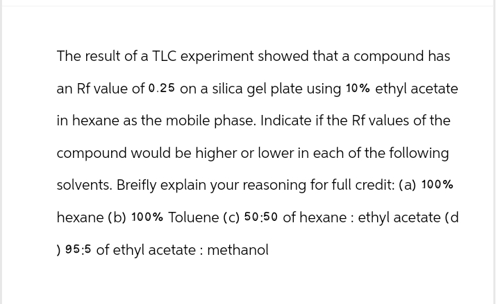 The result of a TLC experiment showed that a compound has
an Rf value of 0.25 on a silica gel plate using 10% ethyl acetate
in hexane as the mobile phase. Indicate if the Rf values of the
compound would be higher or lower in each of the following
solvents. Breifly explain your reasoning for full credit: (a) 100%
hexane (b) 100% Toluene (c) 50:50 of hexane ethyl acetate (d
) 95:5 of ethyl acetate: methanol