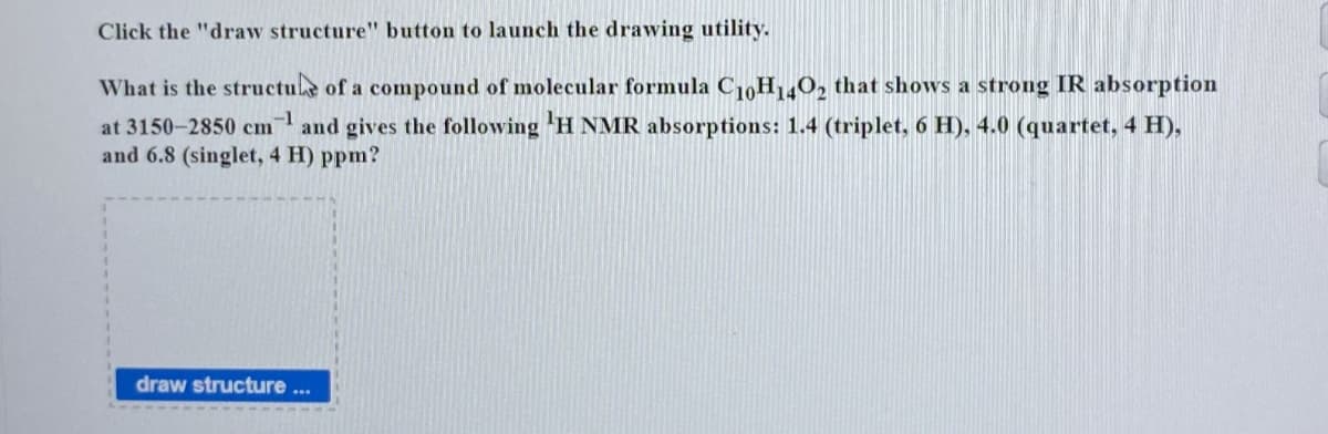 Click the "draw structure" button to launch the drawing utility.
What is the structure of a compound of molecular formula C10H1402 that shows a strong IR absorption
-1
at 3150-2850 cm and gives the following 'H NMR absorptions: 1.4 (triplet, 6 H), 4.0 (quartet, 4 H),
and 6.8 (singlet, 4 H) ppm?
draw structure...