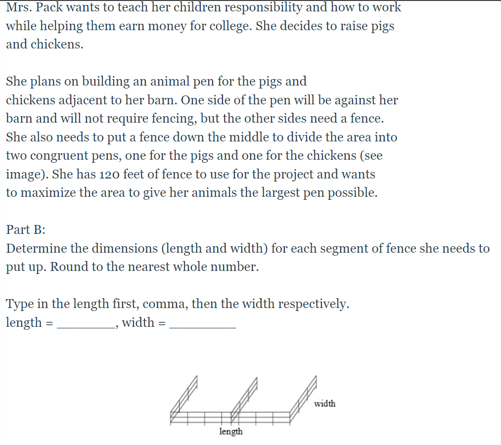 Mrs. Pack wants to teach her children responsibility and how to work
while helping them earn money for college. She decides to raise pigs
and chickens.
She plans on building an animal pen for the pigs and
chickens adjacent to her barn. One side of the pen will be against her
barn and will not require fencing, but the other sides need a fence.
She also needs to put a fence down the middle to divide the area into
two congruent pens, one for the pigs and one for the chickens (see
image). She has 120 feet of fence to use for the project and wants
to maximize the area to give her animals the largest pen possible.
Part B:
Determine the dimensions (length and width) for each segment of fence she needs to
put up. Round to the nearest whole number.
Type in the length first, comma, then the width respectively.
length =
width =
width
length
