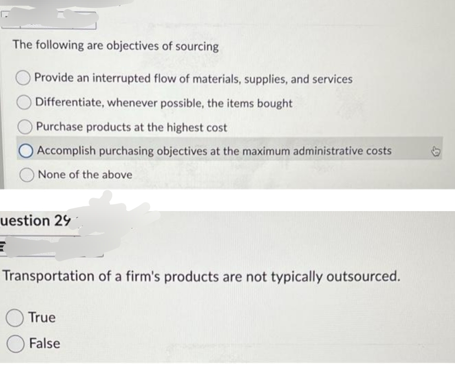 The following are objectives of sourcing
Provide an interrupted flow of materials, supplies, and services
Differentiate, whenever possible, the items bought
Purchase products at the highest cost
Accomplish purchasing objectives at the maximum administrative costs
None of the above
uestion 29
Transportation of a firm's products are not typically outsourced.
True
False