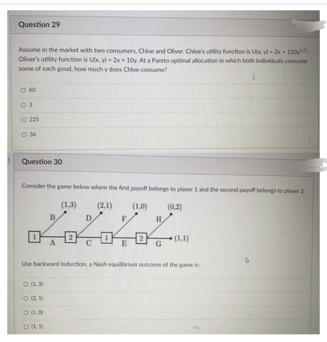 Question 29
Assume in the market with two consumers, Chloe and Oliver. Chloe's utility function is U(x, y) = 2x + 120y¹/2
Oliver's utility function is U(x, y) = 2x+10y. At a Pareto optimal allocation in which both individuals consume
some of each good, how much y does Chloe consume?
I
O 60
05
O 225
O 36
Question 30
Consider the game below where the first payoff belongs to player 1 and the second payoff belongs to player 2:
(1,3)
(2,1)
(1,0)
(0,2)
B
D
F
H
2 П 2
(1,1)
A
C
E
G
Use backward induction, a Nash equilibrium outcome of the game is:
O (1,3)
O (2, 1)
O (1,0)
O (1, 1)