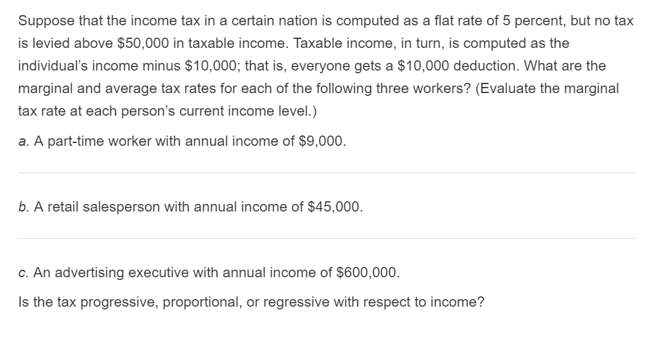 Suppose that the income tax in a certain nation is computed as a flat rate of 5 percent, but no tax
is levied above $50,000 in taxable income. Taxable income, in turn, is computed as the
individual's income minus $10,000; that is, everyone gets a $10,000 deduction. What are the
marginal and average tax rates for each of the following three workers? (Evaluate the marginal
tax rate at each person's current income level.)
a. A part-time worker with annual income of $9,000.
b. A retail salesperson with annual income of $45,000.
c. An advertising executive with annual income of $600,000.
Is the tax progressive, proportional, or regressive with respect to income?