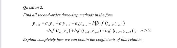 Question 2.
Find all second-order three-step methods in the form
Yn+1 = ayn+a₁y₁ + a₂yn-2 +h[b_f (t+syn+₁)
n-l
+bf (ty)+bf (tn-Yn-1)+b₂f (tn-2yn-2)], n ≥2
Explain completely how we can obtain the coefficients of this relation.