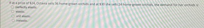 If at a price of $24, Octavia sells 36 home-grown orchids and at $30 she sells 24 home-grown orchids, the demand for her orchids is
perfectly elastic.
elastic,
unit elastic.
inelastic.
20000