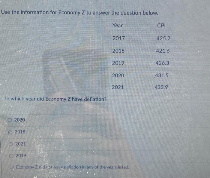 Use the information for Economy Z to answer the question below.
In which year did Economy Z have deflation?
2020
2018
O2021
2019
Year
2017
2018
2019
2020
2021
Economy Z did not have deflation in any of the years listed.
CPI
425.2
421.6
426.3
431.5
433.9