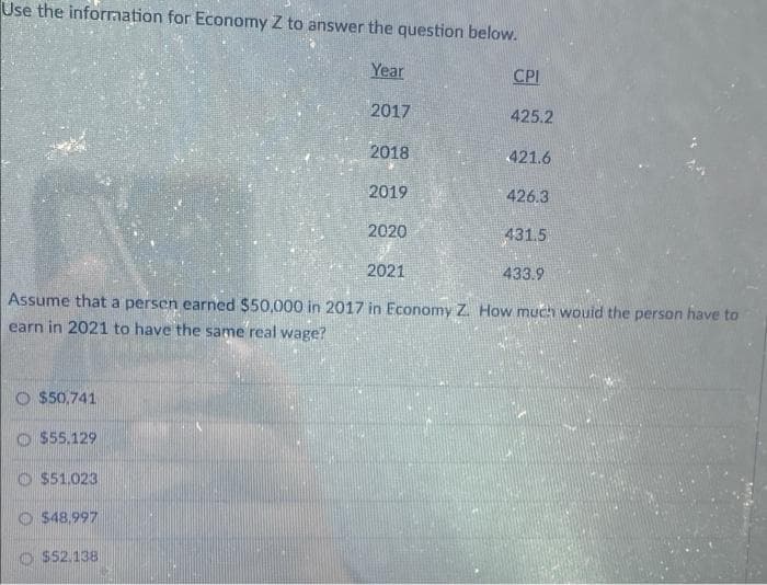 Use the information for Economy Z to answer the question below.
Year
2017
$50,741
$55.129
$51.023
$48.997
2018
$52.138
2019
2020
2021
Assume that a persen earned $50,000 in 2017 in Economy Z. How much would the person have to
earn in 2021 to have the same real wage?
CPI
425.2
421.6
426.3
431.5
433.9