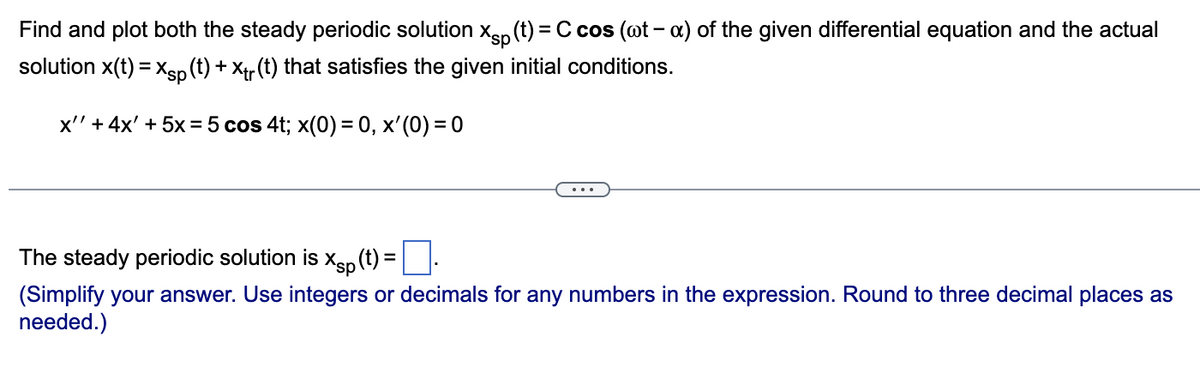 Find and plot both the steady periodic solution Xp (t) = C cos (wt - x) of the given differential equation and the actual
solution X(t) = xsp (t) + Xtr (t) that satisfies the given initial conditions.
x' + 4x' + 5x = 5 cos 4t; x(0) = 0, x'(0) = 0
The steady periodic solution is xp (t) = .
(Simplify your answer. Use integers or decimals for any numbers in the expression. Round to three decimal places as
needed.)