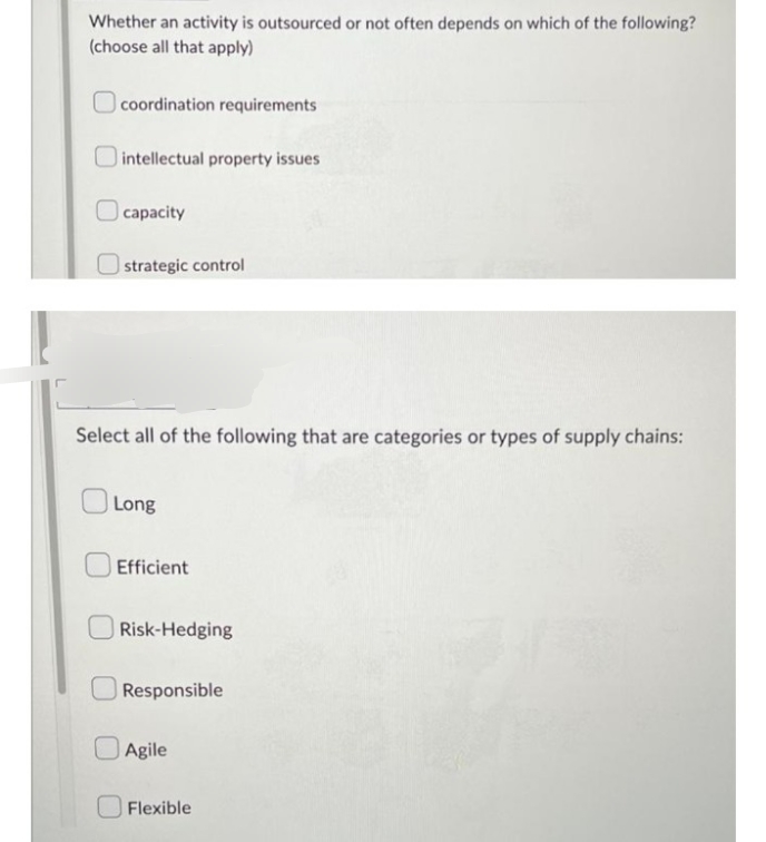 Whether an activity is outsourced or not often depends on which of the following?
(choose all that apply)
coordination requirements
intellectual property issues
capacity
strategic control
Select all of the following that are categories or types of supply chains:
Long
Efficient
Risk-Hedging
Responsible
Agile
Flexible