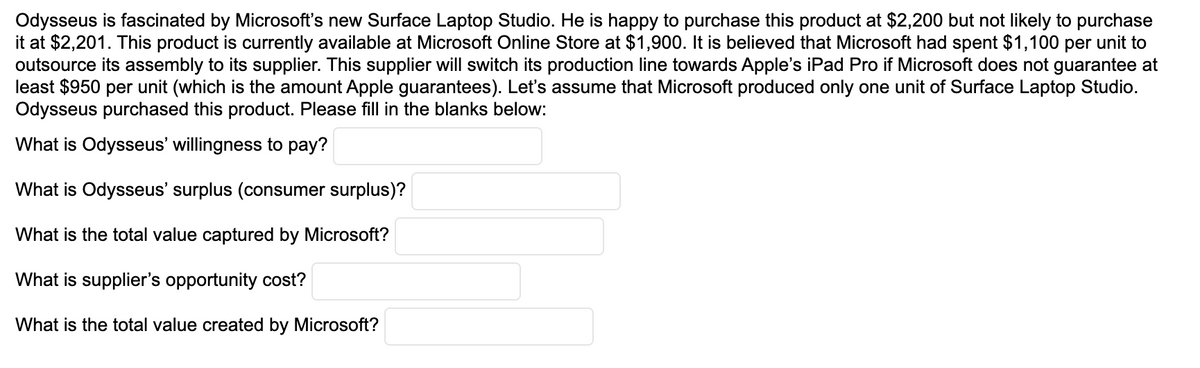 Odysseus is fascinated by Microsoft's new Surface Laptop Studio. He is happy to purchase this product at $2,200 but not likely to purchase
it at $2,201. This product is currently available at Microsoft Online Store at $1,900. It is believed that Microsoft had spent $1,100 per unit to
outsource its assembly to its supplier. This supplier will switch its production line towards Apple's iPad Pro if Microsoft does not guarantee at
least $950 per unit (which is the amount Apple guarantees). Let's assume that Microsoft produced only one unit of Surface Laptop Studio.
Odysseus purchased this product. Please fill in the blanks below:
What is Odysseus' willingness to pay?
What is Odysseus' surplus (consumer surplus)?
What is the total value captured by Microsoft?
What is supplier's opportunity cost?
What is the total value created by Microsoft?
